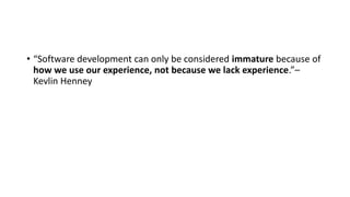 • “Software development can only be considered immature because of
how we use our experience, not because we lack experience.”–
Kevlin Henney
 