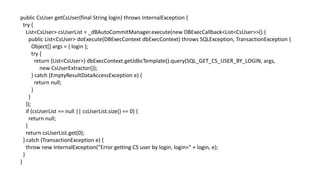public CsUser getCsUser(final String login) throws InternalException {
try {
List<CsUser> csUserList = _dBAutoCommitManager.execute(new DBExecCallback<List<CsUser>>() {
public List<CsUser> doExecute(DBExecContext dbExecContext) throws SQLException, TransactionException {
Object[] args = { login };
try {
return (List<CsUser>) dbExecContext.getJdbcTemplate().query(SQL_GET_CS_USER_BY_LOGIN, args,
new CsUserExtractor());
} catch (EmptyResultDataAccessException e) {
return null;
}
}
});
if (csUserList == null || csUserList.size() == 0) {
return null;
}
return csUserList.get(0);
} catch (TransactionException e) {
throw new InternalException("Error getting CS user by login, login=" + login, e);
}
}
 