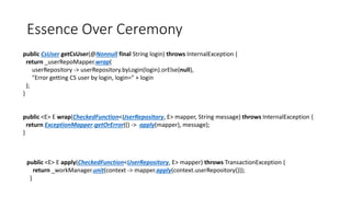 Essence Over Ceremony
public CsUser getCsUser(@Nonnull final String login) throws InternalException {
return _userRepoMapper.wrap(
userRepository -> userRepository.byLogin(login).orElse(null),
"Error getting CS user by login, login=" + login
);
}
public <E> E wrap(CheckedFunction<UserRepository, E> mapper, String message) throws InternalException {
return ExceptionMapper.getOrError(() -> apply(mapper), message);
}
public <E> E apply(CheckedFunction<UserRepository, E> mapper) throws TransactionException {
return _workManager.unit(context -> mapper.apply(context.userRepository()));
}
 