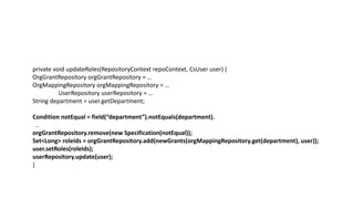 private void updateRoles(RepositoryContext repoContext, CsUser user) {
OrgGrantRepository orgGrantRepository = …
OrgMappingRepository orgMappingRepository = …
UserRepository userRepository = …
String department = user.getDepartment;
Condition notEqual = field(“department”).notEquals(department).
..
orgGrantRepository.remove(new Specification(notEqual));
Set<Long> roleIds = orgGrantRepository.add(newGrants(orgMappingRepository.get(department), user));
user.setRoles(roleIds);
userRepository.update(user);
}
 