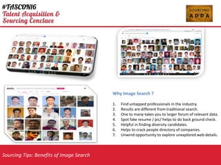 Sourcing Tips: Benefits of Image Search
Why Image Search ?
1. Find untapped professionals in the industry.
2. Results are different from traditional search.
3. One to many-takes you to larger forum of relevant data.
4. Spot fake resume / pic/ helps to do back ground check.
5. Helpful in finding diversity candidates.
6. Helps to crack people directory of companies.
7. Unwind opportunity to explore unexplored web details.
 