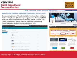 Sourcing Tips 7: Strategic Sourcing Through Social Groups
NON Traditional Search Platform
Codesprint ,Codeforces, TCS codevita, Codechef ,Hacker Rank-101 hack,
Code swallop, Facebook hacker cup, Google summer of code, ACM ICPC,
made with marmalade amazon offer challenge ,InMobi Freedom Hack,
Google Code for India, InMobi Hack Day, Top coder, Stackoverflow,
Github, Big bucket, Geeks for Geeks, Codeproject, SPOJ
Sport Coding Platforms ,Developer Community, Social Groups
 