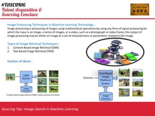 Sourcing Tips: Image Search in Machine Learning
Image Processing Techniques in Machine Learning Technology :
Image processing is processing of images using mathematical operations by using any form of signal processing for
which the input is an image, a series of images, or a video, such as a photograph or video frame; the output of
image processing may be either an image or a set of characteristics or parameters related to the Image.
Types of Image Retrieval Techniques :
1. Content Based Image Retrieval (CBIR)
2. Text Based Image Retrieval (TBIR)
Fashion of Work :
 