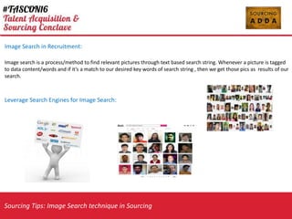 Sourcing Tips: Image Search technique in Sourcing
Image Search in Recruitment:
Image search is a process/method to find relevant pictures through text based search string. Whenever a picture is tagged
to data content/words and if its a match to our desired key words of search string , then we get those pics as results of our
search.
Leverage Search Engines for Image Search:
 