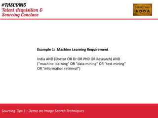 Sourcing Tips 1 : Demo on Image Search Techniques
Example 1: Machine Learning Requirement
India AND (Doctor OR Dr OR PhD OR Research) AND
("machine learning" OR "data mining" OR "text mining"
OR "information retrieval")
 
