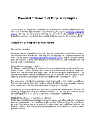 Powerful Statement of Purpose Examples
The main goal of the personal statement is to convince your readers, the faculty in this
case, that you’re the right candidate they are looking for. A good statement of purpose
sample will help you achieve it by showing how to write one to highlight the person
behind the successes is and what the potential of this person is for the graduate school.
Statement of Purpose Sample Guide
Write the introduction
Introduce yourself to the readers and tell them your motivations, passions and interest.
You should also be able to tell them why you are applying for the graduate study, as
what you can see in a statement of purpose graduate school sample. The introduction
must be clear and to the point without unnecessary sentences and words that will just
take up much essential space.
Summarize your previous experience
In this part, you should be able to summarize your undergraduate study as well as any
gradate career. You can highlight the research or studies you have led or conducted.
Write who you were with, the project title, the results and your responsibilities. You
should also write in a technical manner based on the accepted and used style in your
industry. Remember, the experts themselves are those that will read your paper.
You should also write about an important thesis or research project you have completed.
You may also include those that you have achieved aside from your curricular ones, as
what you can see in the statement of purpose graduate school sample.
Additionally, write about your work experience, especially those relevant to the field you
are trying to apply and study you want to participate. In this case, you can write about
relevant experience in the area in the graduate program you want to study.
Highlight the relevance of your current activities
In the statement of purpose graduate school, you should also relate and write about your
past work experience or any graduate study you had before applying for a particular
program. You can mention about non-profit organization, responsibilities and team you
have worked with. Also, highlight how your experience has helped you in focusing to the
graduate studies.
 