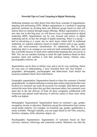 Powerful Tips to Crack Targeting in Digital Marketing
Marketing strategies are often drawn from three basic concepts of segmentation,
targeting and positioning (STP). Market segmentation is a method of targeting
potential customers by dividing them into different groups based on what will
interest them in common through unique offerings. Market segmentation is not a
new idea, but in this blog post, we will discuss ways of segmentation in digital
marketing (DM). Segmentation can be very focused and narrow in digital
marketing and its, in fact, the strength of digital marketing. There is a saying —
half of advertising is a waste, but we don’t know which half! In traditional
marketing, we segment audiences based on simple criteria such as age, gender,
cities, and socio-economic classification. It's rudimentary. But in digital
marketing, there is no wastage as you need not reach unintended audiences, and
this is possible because of much more sophisticated targeting that you can do in
DM. You can use machine learning to reach the right audiences based on their
purchase intent and combine it with their purchase history, lifetime value,
psychographic interests, etc.
Segmentation can be done in infinite ways and it can be very confusing. Hence
for your ease of understanding, I have classified them into four buckets —
geographic, demographic, psychographic and behavioural. Each bucket has
numerous methods which I have listed below:
Geographic segmentation: Segmentation based on where the customer is located
geographically. As digital marketing is mostly done online using internet the exact
location of a customer can easily be accessed. For example, food delivery giants
noticed the areas from where they get their maximum orders, but customers were
upset due to the late delivery of food. So these companies collaborated with
restaurants and opened small takeaway or delivery outlets in those areas where
traffic was highest.
Demographic Segmentation: Segmentation based on customer’s age, gender,
occupation, income or education. Marketers can get this information from various
social media websites. For example, on Facebook age, gender, qualification is
easily available. Through LinkedIn, you can target based on Job Title, seniority,
function, company, skills, education, degree, etc.
Psychographic Segmentation: Segmentation of customers based on their
activities, interests, followings and contextual content. Marketers can infer the
 