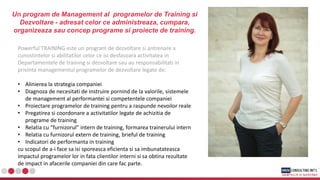 Un program de Management al programelor de Training si
Dezvoltare - adresat celor ce administreaza, cumpara,
organizeaza sau concep programe si proiecte de training.
Powerful TRAINING este un program de dezvoltare si antrenare a
cunostintelor si abilitatilor celor ce isi desfasoara activitatea in
Departamentele de training si dezvoltare sau au responsabilitati in
privinta managementul programelor de dezvoltare legate de:
• Alinierea la strategia companiei
• Diagnoza de necesitati de instruire pornind de la valorile, sistemele
de management al performantei si competentele companiei
• Proiectare programelor de training pentru a raspunde nevoilor reale
• Pregatirea si coordonare a activitatilor legate de achizitia de
programe de training
• Relatia cu “furnizorul” intern de training, formarea trainerului intern
• Relatia cu furnizorul extern de training, brieful de training
• Indicatori de performanta in training
cu scopul de a-i face sa isi sporeasca eficienta si sa imbunatateasca
impactul programelor lor in fata clientilor interni si sa obtina rezultate
de impact in afacerile companiei din care fac parte.
 