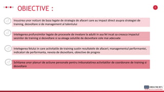 OBIECTIVE : 3
Insusirea unor notiuni de baza legate de strategia de afaceri care au impact direct asupra strategiei de
training, dezvoltare si de management al talentului
Intelegerea profunzimilor legate de procesele de invatare la adulti in asa fel incat sa creasca impactul
sesinilor de training si dezvoltare si sa aleaga solutiile de dezvoltare cele mai adecvate
Intelegerea felului in care activitatile de training sustin rezultatele de afaceri; managementul performantei,
indicatori de performanta, nevoia de dezvoltare, obiective de progres
Schitarea unor planuri de actiune personale pentru imbunatatirea activitatilor de coordonare de training si
dezvoltare
 