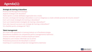 Agenda(1):
Strategia de training si dezvoltare
Procesul de Management Strategic
Aspecte strategice ale dezvoltarii
Tactici pentru a creste abilitatea organizatiei de a invata
Ce este o strategie de training si dezvoltare si cum se integreaza cu toate celelate procese de resurse umane?
Cum sunt create strategiile de training si dezvoltare?
Cum sunt implementate strategiile de training si dezvoltare?
Cum este masurat succesul unei strategii de training si dezvoltare?
Un checklist pentru strategia de T & D
Talent management
Arii cheie unde specialistii in training trebuie sa isi focalizeze energia
Dezvoltarea modelelor de competente pentru managementul talentului
Crearea cerintelor pentru invatarea bazata pe talent
Adoptarea unei invatari informale sau la cerere
Proiectarea procesului de dezvoltare a carierei
Coaching-ul si sustinerea echipei de management a talentului
 