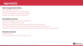 Agenda(2):
Rolul managerului de training
Cine raspunde de formare
Abilitatile cheie ale unui Training Manager
Inventarul abilitatilor unui training manager
Abilitati de analiza a nevoilor de training
Necesitatile de instruire
Ecuatia necesitatilor de instruire profesionala
Studii ale necesitatilor de instruire
Tehnicile de evaluare a nevoilor elementare de instruire (Steadham)
Evaluarea necesitatilor de instruire pornind de la evaluarea performantelor
Competente si dezvoltarea acestora pornind de la nevoia de performanta organizationala
Planurile de instruire
Ciclul dezvoltarii
Cum sa realizati un plan de training de succes
 