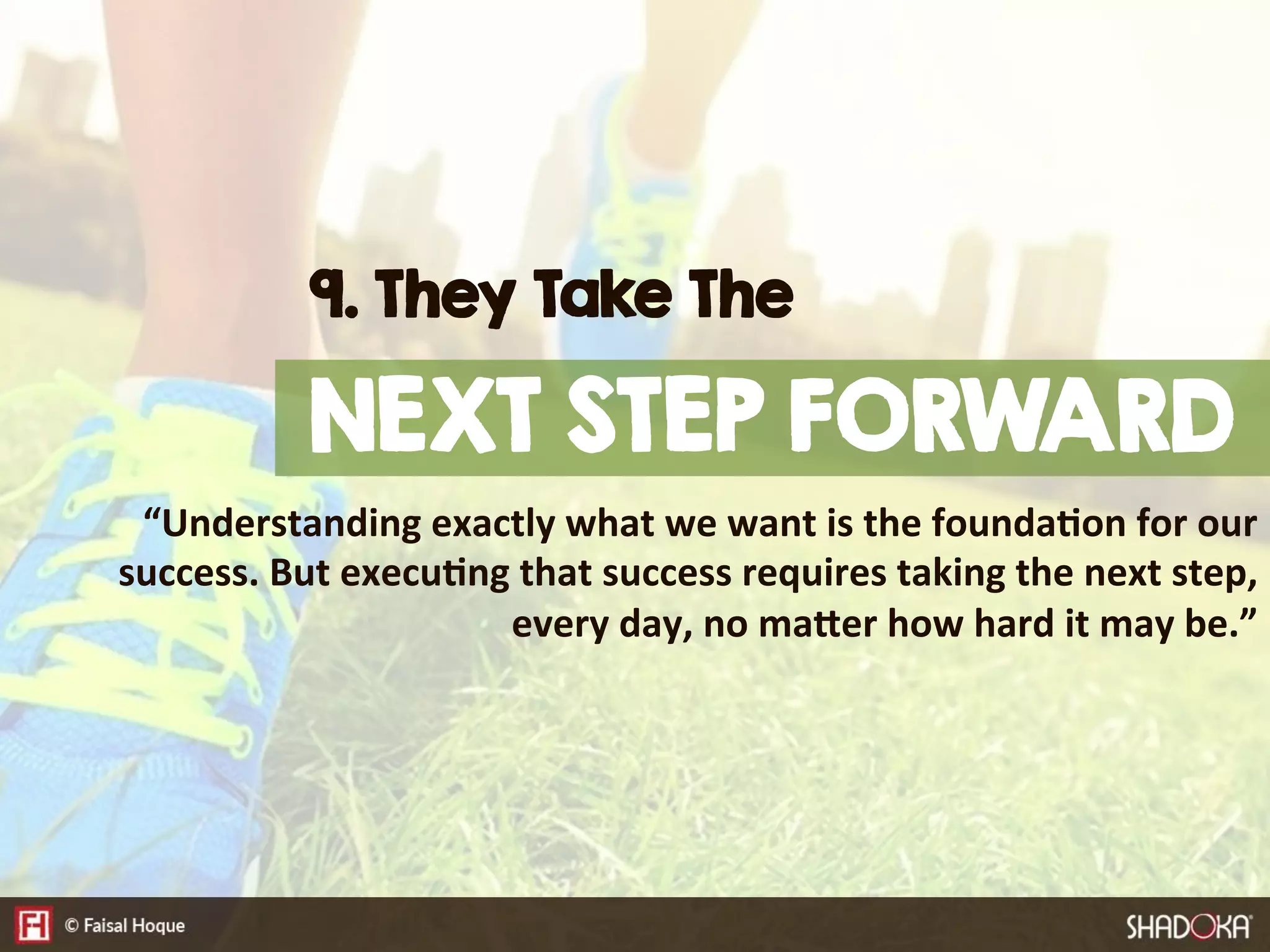 “Understanding  exactly  what  we  want  is  the  founda@on  for  our  
success.  But  execu@ng  that  success  requires  taking  the  next  step,  
every  day,  no  maDer  how  hard  it  may  be.”
9. They Take The
NEXT STEP FORWARD
 