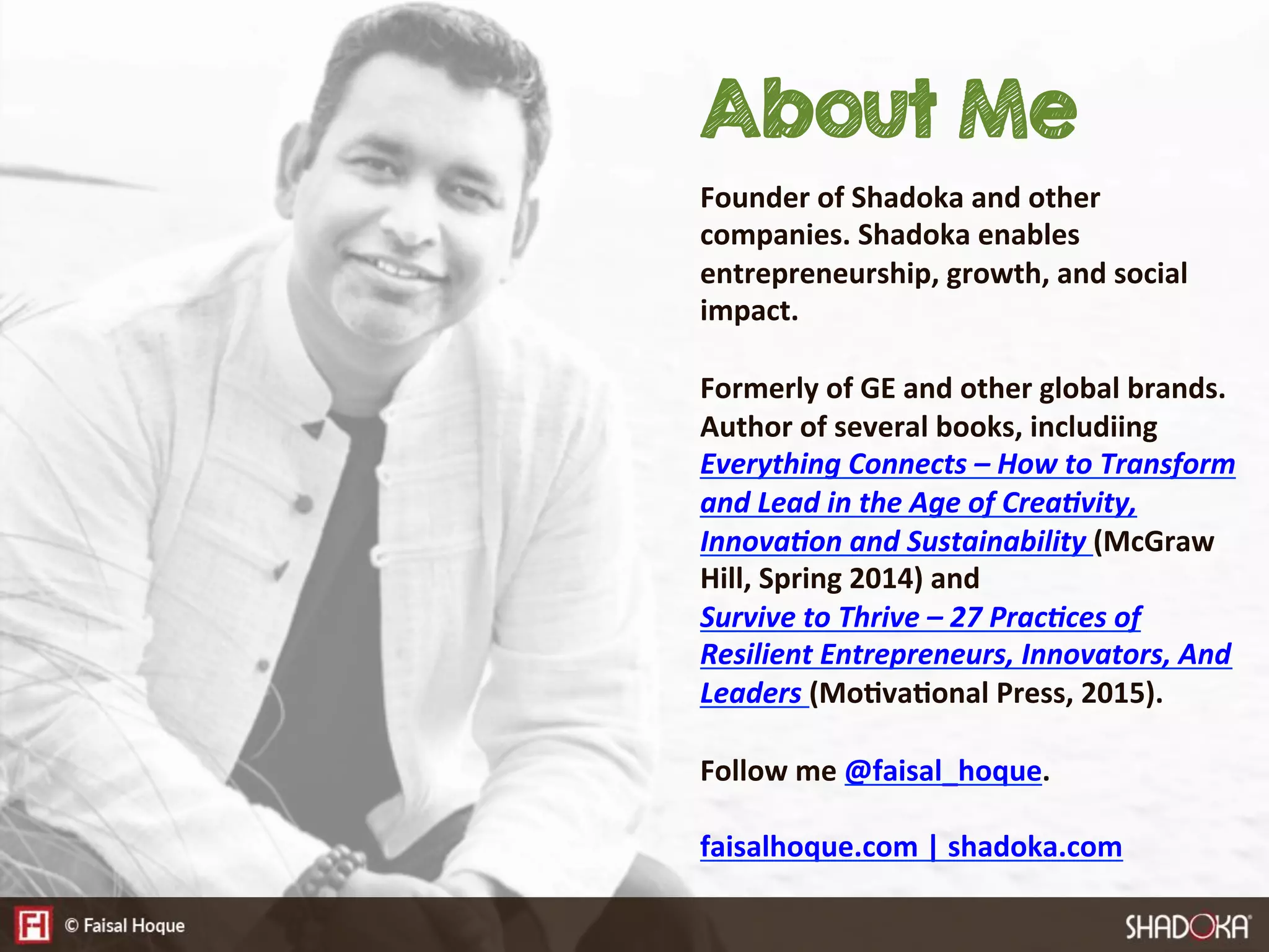 About Me
Founder  of  Shadoka  and  other  
companies.  Shadoka  enables  
entrepreneurship,  growth,  and  social  
impact.  

Formerly  of  GE  and  other  global  brands.  
Author  of  several  books,  includiing  
Everything  Connects  –  How  to  Transform  
and  Lead  in  the  Age  of  Crea:vity,  
Innova:on  and  Sustainability  (McGraw  
Hill,  Spring  2014)  and  
Survive  to  Thrive  –  27  Prac:ces  of  
Resilient  Entrepreneurs,  Innovators,  And  
Leaders  (Mo@va@onal  Press,  2015).

Follow  me  @faisal_hoque.

faisalhoque.com  |  shadoka.com
 