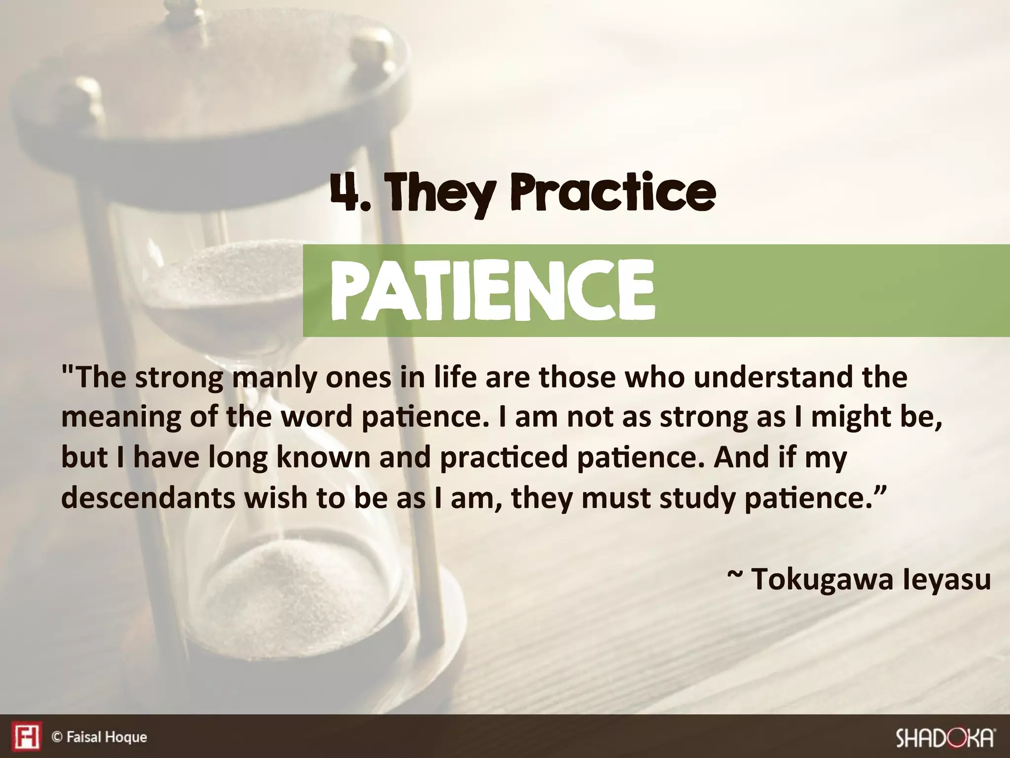 "The  strong  manly  ones  in  life  are  those  who  understand  the  
meaning  of  the  word  pa@ence.  I  am  not  as  strong  as  I  might  be,  
but  I  have  long  known  and  prac@ced  pa@ence.  And  if  my  
descendants  wish  to  be  as  I  am,  they  must  study  pa@ence.”  


 
 
 
 
 
 
 
 
~  Tokugawa  Ieyasu
4. They Practice
PATIENCE
 
