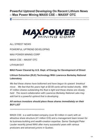 1/6
Powerful Uptrend Developing On Recent Lithium News
– Max Power Mining MAXX CSE – MAXXF OTC
thestreetreports.com/powerful-uptrend-developing-on-recent-lithium-news-max-power-mining-maxx-cse-maxxf-otc
ALL STREET NEWS
POWERFUL UPTREND DEVELOPING
MAX POWER MINING CORP
MAXX CSE – MAXXF OTC
LITHIUM EXT
MAX Power Cleared by U.S. Dept. of Energy for Development of Direct
Lithium Extraction (DLE) Technology With Lawrence Berkeley National
Laboratory
We feel these shares have bottomed and have begun its upward breakout
move . We feel that the years high at $0.85 cents will be tested shortly . With
41 million shares outstanding the float is tight and these shares are closely
held . The recent collaboration with Lawrence Berkeley National Labs may
add fuel to a powerful uptrend that is developing .
All serious investors should place these shares immediately on their
BUY LIST
***************************************
MAXX CSE is a well-funded company (over $3 million in cash) with an
attractive share structure (41 million O/S) and a management team known for
its business-building and wealth-creation expertise. Senior Geologist Peter
Lauder recently joined MAX after many successful years with various
producers and advanced juniors in Quebec.
 
