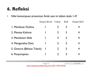 6. Refleksi
• Nilai kemampuan presentasi Anda saat ini dalam skala 1-4?
Sangat Buruk Cukup Baik Sangat Baik
1. Membuat Outline 1 2 3 4
2. Menata Kalimat 1 2 3 4
© PowerpointSLIDER.com
3. Mendesain Slide 1 2 3 4
4. Menganalisa Data 1 2 3 4
5. Gesture (Bahasa Tubuh) 1 2 3 4
6. Penyampaian 1 2 3 4
- Page 10 -
www.valueconsulttraining.com (021 7919 8730)
 