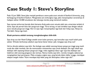 Case Study 1: Steve's Storyline
Pada 12 Juni 2005, Steve Jobs menjadi pembicara utama pada acara wisuda di Stanford University, yang
berlangsung di Stanford Stadium. Mengenakan jins terbungkus toga, Jobs menyampaikan ceramahnya di
hadapan sekitar 23.000 wisudawan dan keluarga mereka yang memenuhi stadion.
Saya merasa terhormat berada disini bersama Anda pada acara wisuda salah satu universitas terbaik di
dunia. Saya tak pernah lulus dari perguruan tinggi. Terus terang, ini saat terdekat saya dengan sebuah
acara wisuda perguruan tinggi. Hari ini saya ingin menyampaikan tiga kisah dari hidup saya. Hanya itu.
Tak lebih. Hanya tiga kisah.
Kisah pertama adalah tentang menghubungkan titik-titik
© PowerpointSLIDER.com
Kisah pertama adalah tentang menghubungkan titik-titik
Saya drop out dari Reed College setelah enam bulan pertama, tapi kemudian saya masih kuliah pada
sekitar 18 bulan berikutnya sebelum saya benar-benar keluar. Jadi, mengapa saya drop out?
Hal itu dimulai sebelum saya lahir. Ibu biologis saya adalah seorang lulusan perguruan tinggi yang masih
muda dan tidak menikah, dan dia memutuskan menawarkan saya untuk diadopsi. Dia ingin sekali saya
diadopsi oleh sepasang lulusan perguruan tinggi, maka segalanya diatur agar saya bisa diadopsi saat
kelahiran oleh seorang pengacara dan istrinya. Namun ketika saya lahir, mereka mengaku sebenarnya
menginginkan bayi perempuan. Maka orangtua angkat saya, yang berada dalam daftar tunggu, mendapat
telepon tengah malam "Kami mendapat bayi lelaki yang tak diharapkan, kalian ingin dia?".
- Page 12 -
www.valueconsulttraining.com (021 7919 8730)
 