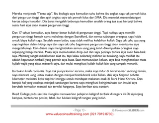 Mereka menjawab "Tentu saja". Ibu biologis saya kemudian tahu bahwa ibu angkat saya tak pernah lulus
dari perguruan tinggi dan ayah angkat saya tak pernah lulus dari SMA. Dia menolak menandatangani
kertas adopsi terakhir. Dia baru mengalah beberapa kemudian setelah orang tua saya berjanji bahwa
suatu hari saya akan masuk perguruan tinggi
Dan 17 tahun kemudian, saya benar-benar kuliah di perguruan tinggi. Tapi naifnya saya memilih
perguruan tinggi hampir sama mahalnya dengan Standford, dan semua tabungan orangtua saya habis
untuk biaya kuliah saya. Setelah enam bulan, saya tidak melihat kelebihan kuliah. Saya tak tahu apa yang
saya inginkan dalam hidup saya dan saya tak tahu bagaimana perguruan tinggi akan membantu saya
mengetahuinya. Dan disana saya menghabiskan semua uang yang telah dikumpulkan orangtua saya
sepanjang hidup mereka. Maka saya memutuskan drop out dan saya percaya bahwa saya akan baik-baik
saja. Memang sangat menakutkan saat itu, tapi kalau sekarang melihat ke belakang, saya melihat itu
adalah keputusan terbaik yang pernah saya buat. Saat memutuskan keluar, saya bisa menghentikan mata
kuliah wajib yang tidak menarik saya, dan mulai mengikuti kuliah-kuliah lain yang tampak menarik.
© PowerpointSLIDER.com
adalah keputusan terbaik yang pernah saya buat. Saat memutuskan keluar, saya bisa menghentikan mata
kuliah wajib yang tidak menarik saya, dan mulai mengikuti kuliah-kuliah lain yang tampak menarik.
Itu bukan kisah romantis. Saya tak punya kamar asrama, maka saya tidur di lantai kamar seorang teman,
saya mencari uang untuk makan dengan menjual botol-botol coke bekas, dan saya berjalan sebelas
kilometer melintasi kota tiap hari minggu untuk mendapat makanan enak di Biara Hare Khrisna. Dan
banyak hal yang awalnya menjadi sandungan karena saya mengikuti keingintahuan dan intuisi saya
berubah kemudian menjadi tak ternilai harganya. Saya berikan satu contoh:
Reed College pada saat itu mungkin menawarkan pelajaran kaligrafi terbaik di negara ini.Di sepanjang
kampus, bertebaran poster, label, dan lukisan kaligrafi tangan yang indah.
- Page 13 -
www.valueconsulttraining.com (021 7919 8730)
 