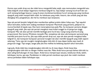 Karena saya sudah drop out dan tidak harus mengambil kelas wajib, saya memutuskan mengambil satu
kelas kaligrafi untuk belajar bagaimana membuat kaligrafi itu. Saya belajar tentang huruf serif dan san
serif, tentang berbagai besaran ruang di antara kombinasi-kombinasi huruf, tentang apa yang membuat
tipografi yang indah menjadi lebih indah. Itu kehalusan yang indah, historis, dan artistik yang tak bisa
ditangkap ilmu pengetahuan, dan hal itu membuat saya terpesona.
Saya tak pernah berpikir kaligrafi akan memberikan aplikasi praktis dalam hidup saya. Tapi sepuluh
tahun kemudian, ketika kami sedang mendesain komputer Macintosh yang pertama, pelajaran itu
muncul kembali di kepala saya. Dan kami menerapkannnya pada Mac. Itu komputer pertama dengan
tipografi yang indah. Jika saya tak pernah mengikuti mata kuliah tunggal itu di perguruan tinggi,
komputer Mac tak akan pernah memiliki berbagai jenis huruf atau ruang-ruang antarhuruf yang
proporsional. Dan karena Windows menyalin Mac, tampaknya tak akan ada komputer personal yang
memiliki jenis-jenis huruf itu. Jika saya tidak pernah drop out, saya tak akan pernah mengikuti kelas
kaligrafi ini, dan komputer-komputer personal mungkin tak akan memiliki tipografi yang indah seperti
© PowerpointSLIDER.com
memiliki jenis-jenis huruf itu. Jika saya tidak pernah drop out, saya tak akan pernah mengikuti kelas
kaligrafi ini, dan komputer-komputer personal mungkin tak akan memiliki tipografi yang indah seperti
sekarang. Tentu saja tak mungkin menghubungkan titik-titik di masa depan ketika saya masih di
perguruan tinggi. Tapi sangat, sangat jelas jika kita melihat ke belakang sepuluh tahun kemudian.
Lagi pula, Anda tidak bisa menghubungkan titik-titik itu di masa depan; Anda hanya bisa
menghubungkan titik-titik itu dengan melihat masa lalu. Maka Anda harus percaya bahwa titik-titik itu
akan saling berhubungan di masa depan. Anda harus mempercayai sesuatu, ketekunan Anda, takdir,
kehidupan, karma, apa saja. Pendekatan ini tidak pernah membuat saya jatuh dan malah membuat
semua perbedaan dalam kehidupan saya.
- Page 14 -
www.valueconsulttraining.com (021 7919 8730)
 