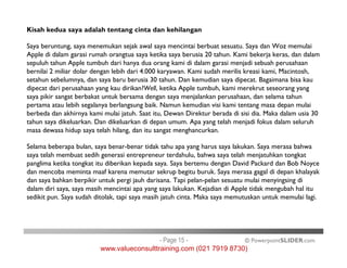 Kisah kedua saya adalah tentang cinta dan kehilangan
Saya beruntung, saya menemukan sejak awal saya mencintai berbuat sesuatu. Saya dan Woz memulai
Apple di dalam garasi rumah orangtua saya ketika saya berusia 20 tahun. Kami bekerja keras, dan dalam
sepuluh tahun Apple tumbuh dari hanya dua orang kami di dalam garasi menjadi sebuah perusahaan
bernilai 2 miliar dolar dengan lebih dari 4.000 karyawan. Kami sudah merilis kreasi kami, Macintosh,
setahun sebelumnya, dan saya baru berusia 30 tahun. Dan kemudian saya dipecat. Bagaimana bisa kau
dipecat dari perusahaan yang kau dirikan?Well, ketika Apple tumbuh, kami merekrut seseorang yang
saya pikir sangat berbakat untuk bersama dengan saya menjalankan perusahaan, dan selama tahun
pertama atau lebih segalanya berlangsung baik. Namun kemudian visi kami tentang masa depan mulai
berbeda dan akhirnya kami mulai jatuh. Saat itu, Dewan Direktur berada di sisi dia. Maka dalam usia 30
tahun saya dikeluarkan. Dan dikeluarkan di depan umum. Apa yang telah menjadi fokus dalam seluruh
masa dewasa hidup saya telah hilang, dan itu sangat menghancurkan.
© PowerpointSLIDER.com
masa dewasa hidup saya telah hilang, dan itu sangat menghancurkan.
Selama beberapa bulan, saya benar-benar tidak tahu apa yang harus saya lakukan. Saya merasa bahwa
saya telah membuat sedih generasi entrepreneur terdahulu, bahwa saya telah menjatuhkan tongkat
panglima ketika tongkat itu diberikan kepada saya. Saya bertemu dengan David Packard dan Bob Noyce
dan mencoba meminta maaf karena memutar sekrup begitu buruk. Saya merasa gagal di depan khalayak
dan saya bahkan berpikir untuk pergi jauh darisana. Tapi pelan-pelan sesuatu mulai menyingsing di
dalam diri saya, saya masih mencintai apa yang saya lakukan. Kejadian di Apple tidak mengubah hal itu
sedikit pun. Saya sudah ditolak, tapi saya masih jatuh cinta. Maka saya memutuskan untuk memulai lagi.
- Page 15 -
www.valueconsulttraining.com (021 7919 8730)
 