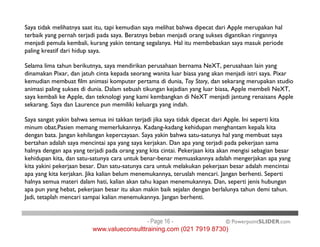 Saya tidak melihatnya saat itu, tapi kemudian saya melihat bahwa dipecat dari Apple merupakan hal
terbaik yang pernah terjadi pada saya. Beratnya beban menjadi orang sukses digantikan ringannya
menjadi pemula kembali, kurang yakin tentang segalanya. Hal itu membebaskan saya masuk periode
paling kreatif dari hidup saya.
Selama lima tahun berikutnya, saya mendirikan perusahaan bernama NeXT, perusahaan lain yang
dinamakan Pixar, dan jatuh cinta kepada seorang wanita luar biasa yang akan menjadi istri saya. Pixar
kemudian membuat film animasi komputer pertama di dunia, Toy Story, dan sekarang merupakan studio
animasi paling sukses di dunia. Dalam sebuah tikungan kejadian yang luar biasa, Apple membeli NeXT,
saya kembali ke Apple, dan teknologi yang kami kembangkan di NeXT menjadi jantung renaisans Apple
sekarang. Saya dan Laurence pun memiliki keluarga yang indah.
Saya sangat yakin bahwa semua ini takkan terjadi jika saya tidak dipecat dari Apple. Ini seperti kita
minum obat.Pasien memang memerlukannya. Kadang-kadang kehidupan menghantam kepala kita
© PowerpointSLIDER.com
Saya sangat yakin bahwa semua ini takkan terjadi jika saya tidak dipecat dari Apple. Ini seperti kita
minum obat.Pasien memang memerlukannya. Kadang-kadang kehidupan menghantam kepala kita
dengan bata. Jangan kehilangan kepercayaan. Saya yakin bahwa satu-satunya hal yang membuat saya
bertahan adalah saya mencintai apa yang saya kerjakan. Dan apa yang terjadi pada pekerjaan sama
halnya dengan apa yang terjadi pada orang yang kita cintai. Pekerjaan kita akan mengisi sebagian besar
kehidupan kita, dan satu-satunya cara untuk benar-benar memuaskannya adalah mengerjakan apa yang
kita yakini pekerjaan besar. Dan satu-satunya cara untuk melakukan pekerjaan besar adalah mencintai
apa yang kita kerjakan. Jika kalian belum menemukannya, teruslah mencari. Jangan berhenti. Seperti
halnya semua materi dalam hati, kalian akan tahu kapan menemukannya. Dan, seperti jenis hubungan
apa pun yang hebat, pekerjaan besar itu akan makin baik sejalan dengan berlalunya tahun demi tahun.
Jadi, tetaplah mencari sampai kalian menemukannya. Jangan berhenti.
- Page 16 -
www.valueconsulttraining.com (021 7919 8730)
 