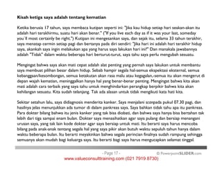 Kisah ketiga saya adalah tentang kematian
Ketika berusia 17 tahun, saya membaca kutipan seperti ini: "Jika kau hidup setiap hari seakan-akan itu
adalah hari terakhirmu, suatu hari akan benar." ("If you live each day as if it was your last, someday
you`ll most certainly be right.") Kutipan ini mengesankan saya, dan sejak itu, selama 33 tahun terakhir,
saya menatap cermin setiap pagi dan bertanya pada diri sendiri: "Jika hari ini adalah hari terakhir hidup
saya, akankah saya ingin melakukan apa yang harus saya lakukan hari ini?" Dan manakala jawabannya
adalah "Tidak" dalam waktu beberapa hari berturut-turut, saya tahu saya perlu mengubah sesuatu.
Mengingat bahwa saya akan mati cepat adalah alat penting yang pernah saya lakukan untuk membantu
saya membuat pilihan besar dalam hidup. Sebab hampir segala hal-semua ekspektasi eksternal, semua
kebanggaan/kesombongan, semua ketakutan akan rasa malu atau kegagalan,-semua itu akan mengerut di
depan wajah kematian, meninggalkan hanya hal yang benar-benar penting. Mengingat bahwa kita akan
mati adalah cara terbaik yang saya tahu untuk menghindarkan perangkap berpikir bahwa kita akan
© PowerpointSLIDER.com
mati adalah cara terbaik yang saya tahu untuk menghindarkan perangkap berpikir bahwa kita akan
kehilangan sesuatu. Kita sudah telanjang. Tak ada alasan untuk tidak mengikuti kata hati kita.
Sekitar setahun lalu, saya didiagnosis menderita kanker. Saya menjalani scanpada pukul 07.30 pagi, dan
hasilnya jelas menunjukkan ada tumor di dalam pankreas saya. Saya bahkan tidak tahu apa itu pankreas.
Para dokter bilang bahwa itu jenis kanker yang tak bisa diobati, dan bahwa saya hanya bisa bertahan tak
lebih dari tiga sampai enam bulan. Dokter saya menasihatkan agar saya pulang dan bersiap menangani
urusan saya, yang tak lain kode dokter agar saya bersiap untuk mati. Itu berarti saya harus mencoba
bilang pada anak-anak tentang segala hal yang saya pikir akan butuh waktu sepuluh tahun hanya dalam
waktu beberapa bulan. Itu berarti meyakinkan bahwa segala perincian finalnya sudah rampung sehingga
semuanya akan mudah bagi keluarga saya. Itu berarti bagi saya harus mengucapkan selamat tinggal.
- Page 17 -
www.valueconsulttraining.com (021 7919 8730)
 