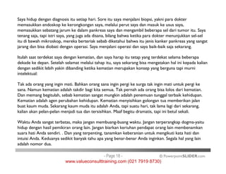Saya hidup dengan diagnosis itu setiap hari. Sore itu saya menjalani biopsi, yakni para dokter
memasukkan endoskop ke kerongkongan saya, melalui perut saya dan masuk ke usus saya,
memasukkan sebatang jarum ke dalam pankreas saya dan mengambil beberapa sel dari tumor itu. Saya
tenang saja, tapi istri saya, yang juga ada disana, bilang bahwa ketika para dokter menunjukkan sel-sel
itu di bawah mikroskop, mereka berteriak sebab diketahui bahwa itu jenis kanker pankreas yang sangat
jarang dan bisa diobati dengan operasi. Saya menjalani operasi dan saya baik-baik saja sekarang.
Itulah saat terdekat saya dengan kematian, dan saya harap itu tetap yang terdekat selama beberapa
dekade ke depan. Setelah selamat melalui tahap itu, saya sekarang bisa mengatakan hal ini kepada kalian
dengan sedikit lebih yakin dibanding ketika kematian merupakan konsep yang berguna tapi murni
intelektual:
Tak ada orang yang ingin mati. Bahkan orang sana ingin pergi ke surga tak ingin mati untuk pergi ke
sana. Namun kematian adalah takdir bagi kita semua. Tak pernah ada orang bisa lolos dari kematian.
© PowerpointSLIDER.com
Tak ada orang yang ingin mati. Bahkan orang sana ingin pergi ke surga tak ingin mati untuk pergi ke
sana. Namun kematian adalah takdir bagi kita semua. Tak pernah ada orang bisa lolos dari kematian.
Dan memang begitulah, sebab kematian sangat mungkin adalah penemuan tunggal terbaik kehidupan.
Kematian adalah agen perubahan kehidupan. Kematian menyisihkan golongan tua memberikan jalan
buat kaum muda. Sekarang kaum muda itu adalah Anda, tapi suatu hari, tak lama lagi dari sekarang,
kalian akan pelan-pelan menjadi tua dan tersisihkan. Maaf begitu dramatis, tapi ini betul sekali.
Waktu Anda sangat terbatas, maka jangan membuang-buang waktu. Jangan terperangkap dogma-yaitu
hidup dengan hasil pemikiran orang lain. Jangan biarkan keriuhan pendapat orang lain membenamkan
suara hati Anda sendiri. . Dan yang terpenting, tanamkan keberanian untuk mengikuti kata hati dan
intuisi Anda. Keduanya sedikit banyak tahu apa yang benar-benar Anda inginkan. Segala hal yang lain
adalah nomor dua.
- Page 18 -
www.valueconsulttraining.com (021 7919 8730)
 