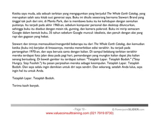 Ketika saya muda, ada sebuah terbitan yang mengagumkan yang berjudul The Whole Earth Catalog, yang
merupakan salah satu kitab suci generasi saya. Buku ini ditulis seseorang bernama Stewart Brand yang
tinggal tak jauh dari sini, di Menlo Park, dan ia membawa buku itu ke kehidupan dengan sentuhan
puitisnya. Itu terjadi pada akhir 1960-an, sebelum komputer personal dan desktop diluncurkan,
sehingga buku itu disebut dengan mesin tik, gunting, dan kamera polaroid. Buku ini mirip semacam
Google dalam bentuk buku, 35 tahun sebelum Google muncul: idealistis, dan penuh dengan alat yang
rapi dan gagasan yang hebat.
Stewart dan timnya memasukkan/mengambil beberapa isu dari The Whole Earth Catalog, dan kemudian
ketika (buku ini) berjalan di lintasannya, mereka menerbitkan edisi terakhir. Itu terjadi pada
pertengahan 1970-an, dan saya berusia sama dengan kalian. Di sampul belakang terbitan terakhir
mereka terdapat foto jalan desa pada pagi hari, pemandangan yang mungkin kalian dapat jika kalian
senang bertualang. Di bawah gambar itu terdapat tulisan: "Tetaplah Lapar. Tetaplah Bodoh." ("Stay
Hungry. Stay Foolish.") Itu pesan perpisahan mereka sebagai kesimpulan. Tetaplah Lapar. Tetaplah
© PowerpointSLIDER.com
senang bertualang. Di bawah gambar itu terdapat tulisan: "Tetaplah Lapar. Tetaplah Bodoh." ("Stay
Hungry. Stay Foolish.") Itu pesan perpisahan mereka sebagai kesimpulan. Tetaplah Lapar. Tetaplah
Bodoh. Dan saya selalu ingin demikian untuk diri saya sendiri. Dan sekarang, setelah Anda lulus, saya
ingin hal itu untuk Anda.
Tetaplah Lapar. Tetaplah Bodoh.
Terima kasih banyak.
- Page 19 -
www.valueconsulttraining.com (021 7919 8730)
 