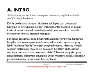 A. INTRO
Dunia profesional ataupun akademis tak lepas dari presentasi.
Kegiatan ini merupakan inti dari interaksi antar-manusia di dalam
institusi untuk menjual suatu ide/produk, memecahkan masalah,
memonitor kinerja, ataupun mengajar.
86% executive percaya bahwa kemampuan komunikasi yang baik berkorelasi
positif terhadap kesuksesan.
© PowerpointSLIDER.com
Seringkali presentasi sulit dimengerti audiens. Kurangnya keinginan
berpikir dan kemampuan untuk menyajikan slide presentasi yang
lebih “audience-friendly” menjadi penyebab utama. Memang mudah
sekadar melakukan copy-paste dokumen ke dalam slide, namun
sejatinya presentasi dan dokumen adalah 2 bentuk penyajian yang
amat berbeda: dokumen digunakan untuk mengerti detail, sedangkan
presentasi untuk pemahaman konsep kunci.
- Page 3 -
www.valueconsulttraining.com (021 7919 8730)
 