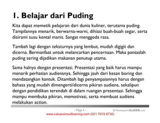 1. Belajar dari Puding
Kita dapat memetik pelajaran dari dunia kuliner, terutama puding.
Tampilannya menarik, berwarna-warni, dihiasi buah-buah segar, serta
disirami susu kental manis. Sangat menggoda rasa.
Tambah lagi dengan teksturnya yang lembut, mudah digigit dan
dicerna. Bermanfaat untuk melancarkan pencernaan. Maka pantaslah
puding sering dijadikan makanan penutup utama.
© PowerpointSLIDER.com
Sama halnya dengan presentasi. Presentasi yang baik harus mampu
menarik perhatian audiensnya. Sehingga jauh dari kesan boring dan
mendatangkan kantuk. Ditambah lagi penyampaiannya harus dengan
bahasa yang mudah dimengerti/dicerna pikiran audiens, sekalipun
dengan pendidikan terendah di dalam ruangan presentasi. Sehingga
mampu membuka pikiran, memotivasi, serta membuat audiens
melakukan action.
- Page 4 -
www.valueconsulttraining.com (021 7919 8730)
 