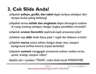 3. Cek Slide Anda!
Apakah tulisan, grafik, dan tabel dapat terbaca sekalipun dari
tempat duduk paling belakang?
Apakah semua istilah dan singkatan dapat dimengerti audiens
di ruang meeting sekalipun dengan tingkat pendidikan terendah?
Apakah urutan hierarkhi topik/sub-topik presentasi jelas?
Adakah tiap slide Anda fokus pada 1 topik dan didesain artistik?
© PowerpointSLIDER.com
Adakah tiap slide Anda fokus pada 1 topik dan didesain artistik?
Apakah warna antara tulisan dengan shape, box, ataupun
background terlihat kontras (nyata berbeda)?
Apakah content menggugah emosional audiens melalui cerita,
quote, analogi, ataupun video?
Apabila ada 1 jawaban 'TIDAK', maka Anda butuh MAKEOVER.
- Page 6 -
www.valueconsulttraining.com (021 7919 8730)
 