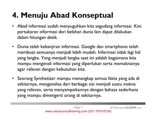 4. Menuju Abad Konseptual
• Abad informasi sudah menyuguhkan kita segudang informasi. Kini
pertukaran informasi dari belahan dunia lain dapat dilakukan
dalam hitungan detik.
• Dunia telah kebanjiran informasi. Google dan smartphone telah
membuat semuanya menjadi lebih mudah. Informasi tidak lagi hal
yang langka. Yang menjadi langka saat ini adalah bagaimana kita
© PowerpointSLIDER.com
yang langka. Yang menjadi langka saat ini adalah bagaimana kita
mampu mengenali informasi yang diperlukan serta memaknainya
agar relevan dengan kebutuhan kita.
• Seorang Synthetizer mampu menangkap semua fakta yang ada di
sekitarnya, menganalisa dari berbagai sisi menjadi suatu makna
yang relevan, serta menyampaikannya dengan bahasa sederhana
yang mampu dimengerti orang di sekitarnya.
- Page 7 -
www.valueconsulttraining.com (021 7919 8730)
 