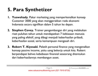 5. Para Synthetizer
1. Yuswohady. Pakar marketing yang memperkenalkan konsep
Customer 3000 yang akan menggerakkan roda ekonomi
Indonesia secara signifikan dalam 5 tahun ke depan.
2. Stephen Covey. Trainer pengembangan diri yang melakukan
riset puluhan tahun untuk mendapatkan 7 kebiasaan manusia
yang paling efektif, yang dibagi menjadi keberhasilan pribadi,
© PowerpointSLIDER.com
yang paling efektif, yang dibagi menjadi keberhasilan pribadi,
keberhasilan sosial, serta kemampuan mengasah diri.
3. Robert T. Kiyosaki. Pelatih personal finance yang mengenalkan
konsep passive income, yaitu uang bekerja untuk kita. Robert
berpendapat bahwa kebebasan finansial seseorang ditentukan
dari keberhasilannya membangun asset.
- Page 8 -
www.valueconsulttraining.com (021 7919 8730)
 