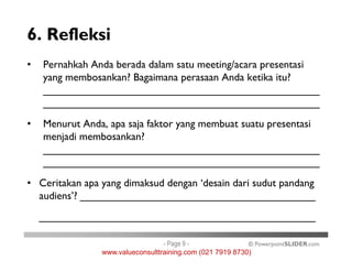 6. Refleksi
• Pernahkah Anda berada dalam satu meeting/acara presentasi
yang membosankan? Bagaimana perasaan Anda ketika itu?
_______________________________________________
_______________________________________________
• Menurut Anda, apa saja faktor yang membuat suatu presentasi
menjadi membosankan?
© PowerpointSLIDER.com
menjadi membosankan?
_______________________________________________
_______________________________________________
• Ceritakan apa yang dimaksud dengan ‘desain dari sudut pandang
audiens’? ________________________________________
_______________________________________________
- Page 9 -
www.valueconsulttraining.com (021 7919 8730)
 