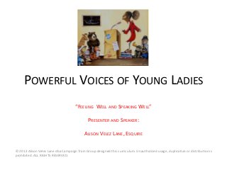 POWERFUL VOICES OF YOUNG LADIES
“FEELING WELL AND SPEAKING WELL”
PRESENTER AND SPEAKER:
ALISON VELEZ LANE, ESQUIRE
© 2013 Alison Velez Lane dba Campaign Train Group designed this curriculum. Unauthorized usage, duplication or distribution is
prohibited. ALL RIGHTS RESERVED.
 