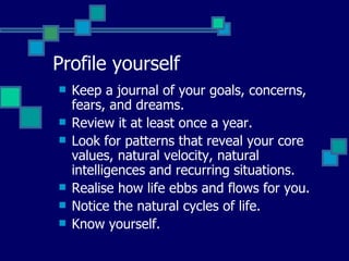 Profile yourself Keep a journal of your goals, concerns, fears, and dreams. Review it at least once a year. Look for patterns that reveal your core values, natural velocity, natural intelligences and recurring situations. Realise how life ebbs and flows for you. Notice the natural cycles of life. Know yourself. 