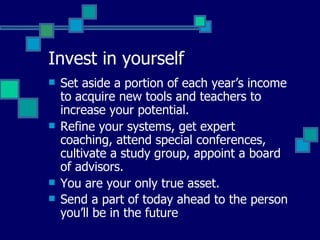 Invest in yourself Set aside a portion of each year’s income to acquire new tools and teachers to increase your potential. Refine your systems, get expert coaching, attend special conferences, cultivate a study group, appoint a board of advisors. You are your only true asset. Send a part of today ahead to the person you’ll be in the future   