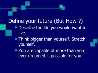 Define your future (But How ?) Describe   the life you would want to live.  Think bigger than yourself. Stretch yourself.  You are capable of more than you ever dreamed is possible for you.  