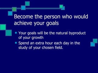 Become the person who would achieve your goals   Your goals will be the natural byproduct of your growth   Spend an extra hour each day in the study of your chosen field.   