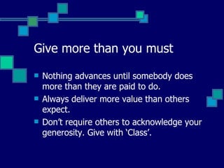 Give more than you must   Nothing advances until somebody does more than they are paid to do.  Always deliver more value than others expect.  Don’t require others to acknowledge your generosity. Give with ‘Class’.  