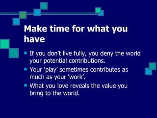 Make time for what you have If  you don’t live fully, you deny the world your potential contributions.  Y our ‘play’ sometimes contributes as much as your ‘work’.  What  you love reveals the value you bring to the world.   