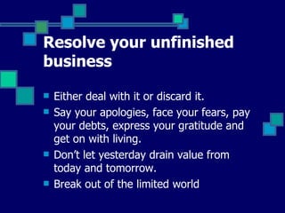 Resolve your unfinished business Either deal with it or discard it. Say your apologies, face your fears, pay your debts, express your gratitude and get on with living. Don’t let yesterday drain value from today and tomorrow. Break out of the limited world  