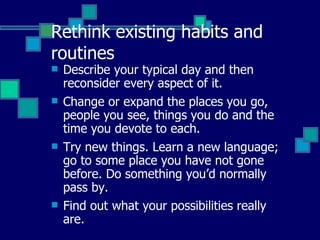 Rethink existing habits and routines Describe your typical day and then reconsider every aspect of it. Change or expand the places you go, people you see, things you do and the time you devote to each.   Try new things. Learn a new language; go to some place you have not gone before. Do something you’d normally pass by.   Find out what your possibilities really are. 