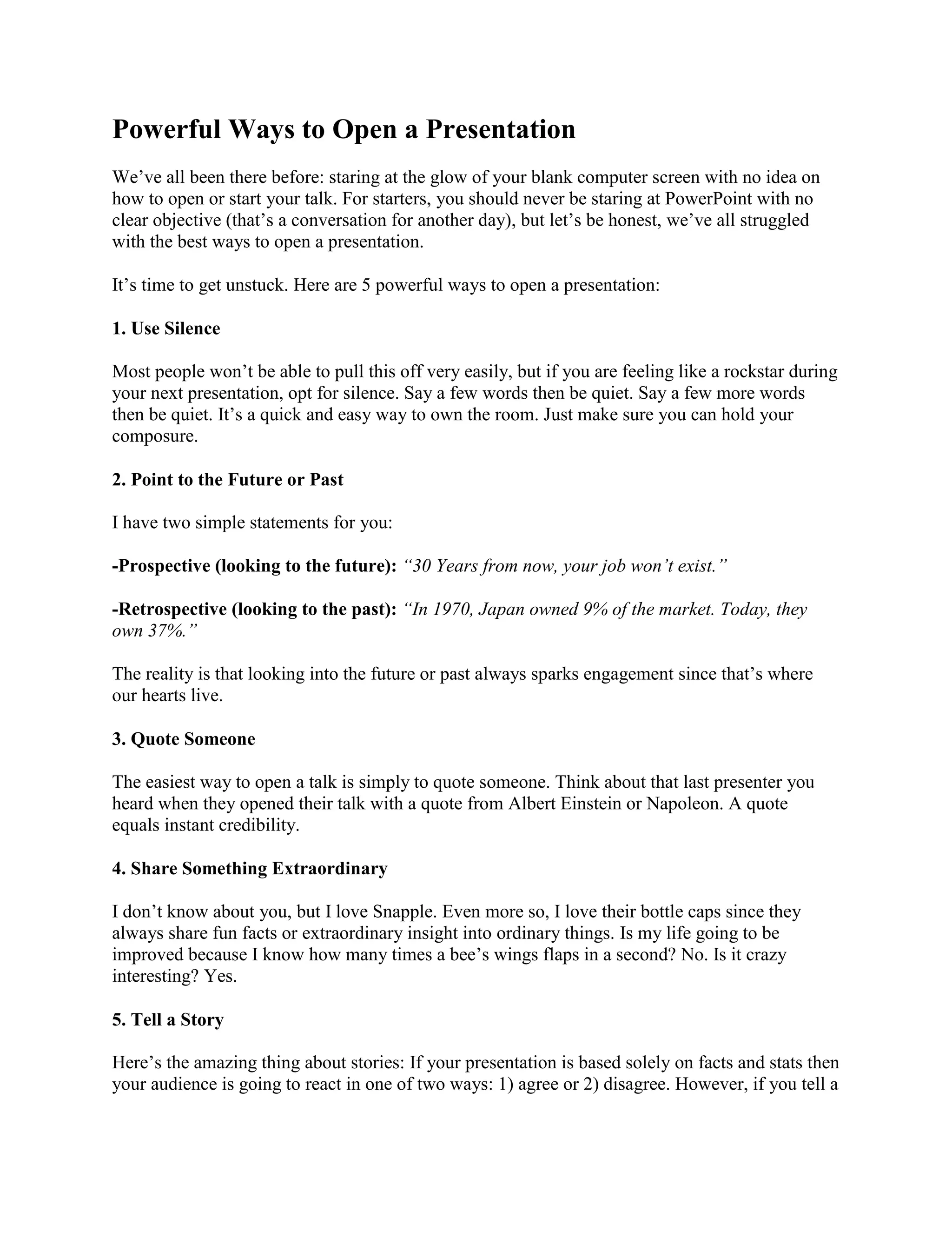 Powerful Ways to Open a Presentation
We’ve all been there before: staring at the glow of your blank computer screen with no idea on
how to open or start your talk. For starters, you should never be staring at PowerPoint with no
clear objective (that’s a conversation for another day), but let’s be honest, we’ve all struggled
with the best ways to open a presentation.
It’s time to get unstuck. Here are 5 powerful ways to open a presentation:
1. Use Silence
Most people won’t be able to pull this off very easily, but if you are feeling like a rockstar during
your next presentation, opt for silence. Say a few words then be quiet. Say a few more words
then be quiet. It’s a quick and easy way to own the room. Just make sure you can hold your
composure.
2. Point to the Future or Past
I have two simple statements for you:
-Prospective (looking to the future): “30 Years from now, your job won’t exist.”
-Retrospective (looking to the past): “In 1970, Japan owned 9% of the market. Today, they
own 37%.”
The reality is that looking into the future or past always sparks engagement since that’s where
our hearts live.
3. Quote Someone
The easiest way to open a talk is simply to quote someone. Think about that last presenter you
heard when they opened their talk with a quote from Albert Einstein or Napoleon. A quote
equals instant credibility.
4. Share Something Extraordinary
I don’t know about you, but I love Snapple. Even more so, I love their bottle caps since they
always share fun facts or extraordinary insight into ordinary things. Is my life going to be
improved because I know how many times a bee’s wings flaps in a second? No. Is it crazy
interesting? Yes.
5. Tell a Story
Here’s the amazing thing about stories: If your presentation is based solely on facts and stats then
your audience is going to react in one of two ways: 1) agree or 2) disagree. However, if you tell a
 