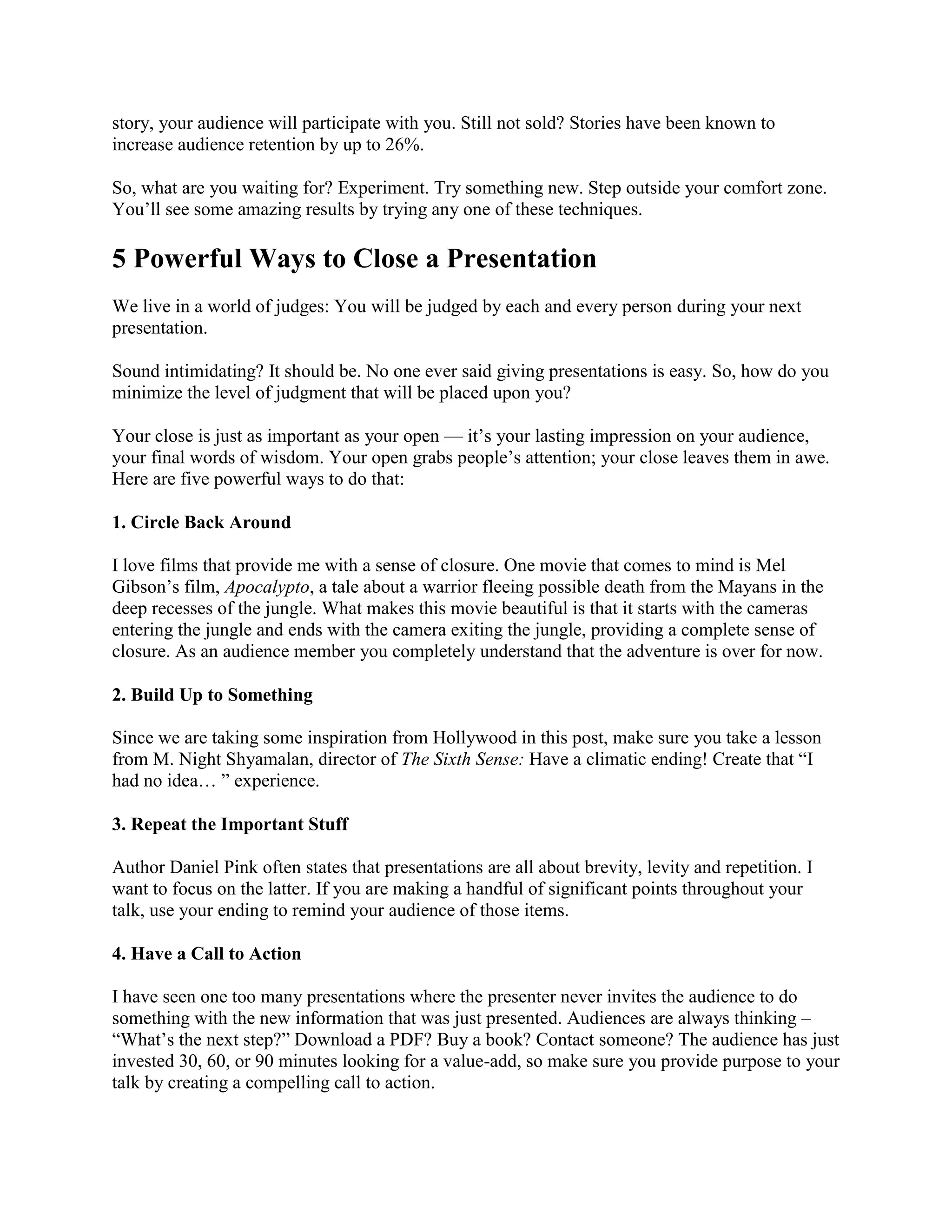 story, your audience will participate with you. Still not sold? Stories have been known to
increase audience retention by up to 26%.
So, what are you waiting for? Experiment. Try something new. Step outside your comfort zone.
You’ll see some amazing results by trying any one of these techniques.
5 Powerful Ways to Close a Presentation
We live in a world of judges: You will be judged by each and every person during your next
presentation.
Sound intimidating? It should be. No one ever said giving presentations is easy. So, how do you
minimize the level of judgment that will be placed upon you?
Your close is just as important as your open — it’s your lasting impression on your audience,
your final words of wisdom. Your open grabs people’s attention; your close leaves them in awe.
Here are five powerful ways to do that:
1. Circle Back Around
I love films that provide me with a sense of closure. One movie that comes to mind is Mel
Gibson’s film, Apocalypto, a tale about a warrior fleeing possible death from the Mayans in the
deep recesses of the jungle. What makes this movie beautiful is that it starts with the cameras
entering the jungle and ends with the camera exiting the jungle, providing a complete sense of
closure. As an audience member you completely understand that the adventure is over for now.
2. Build Up to Something
Since we are taking some inspiration from Hollywood in this post, make sure you take a lesson
from M. Night Shyamalan, director of The Sixth Sense: Have a climatic ending! Create that ―I
had no idea… ‖ experience.
3. Repeat the Important Stuff
Author Daniel Pink often states that presentations are all about brevity, levity and repetition. I
want to focus on the latter. If you are making a handful of significant points throughout your
talk, use your ending to remind your audience of those items.
4. Have a Call to Action
I have seen one too many presentations where the presenter never invites the audience to do
something with the new information that was just presented. Audiences are always thinking –
―What’s the next step?‖ Download a PDF? Buy a book? Contact someone? The audience has just
invested 30, 60, or 90 minutes looking for a value-add, so make sure you provide purpose to your
talk by creating a compelling call to action.
 