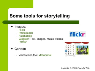 Some tools for storytelling Images: Flickr Photopeach Fotobabble Glogster : Text, images, music, videos Phrasr Cartoon Voice/video tool:  xtranormal 