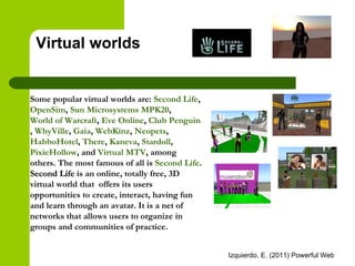 Virtual worlds Some popular virtual worlds are:  Second Life ,  OpenSim ,  Sun Microsystems MPK20 ,  World of Warcraft ,  Eve Online ,  Club Penguin ,  WhyVille ,  Gaia ,  WebKinz ,  Neopets ,  HabboHotel ,  There ,  Kaneva ,  Stardoll ,  PixieHollow , and  Virtual MTV , among others. The most famous of all is  Second Life .  Second Life  is an online, totally free, 3D virtual world that  offers its users opportunities to create, interact, having fun and learn through an avatar. It is a net of networks that allows users to organize in groups and communities of practice.   