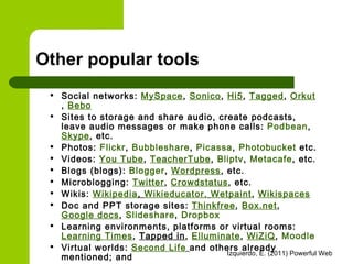 Other popular tools Social networks:  MySpace ,  Sonico ,  Hi5 ,  Tagged ,  Orkut ,  Bebo   Sites to storage and share audio, create podcasts, leave audio messages or make phone calls:  Podbean ,  Skype , etc. Photos:  Flickr ,  Bubbleshare ,  Picassa ,  Photobucket  etc. Videos:  You Tube ,  TeacherTube ,  Bliptv ,  Metacafe , etc. Blogs (blogs):  Blogger ,  Wordpress , etc. Microblogging:  Twitter ,  Crowdstatus , etc. Wikis:  Wikipedia ,  Wikieducator ,   Wetpaint ,  Wikispaces Doc and PPT storage sites:  Thinkfree ,  Box.net ,  Google docs ,  Slideshare ,  Dropbox Learning environments, platforms or virtual rooms:  Learning Times ,  Tapped in ,  Elluminate ,  WiZiQ ,  Moodle   Virtual worlds:  Second Life   and others already mentioned; and  Board markers:  Wallwisher , etc 