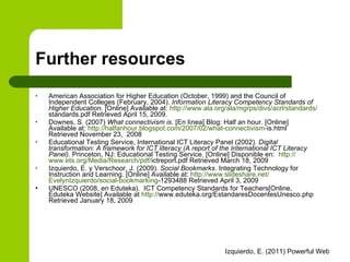 Further resources American Association for Higher Education (October, 1999) and the Council of Independent Colleges (February, 2004).  Information Literacy Competency Standards of Higher Education.   [Online] Available at:  http:// www.ala.org /ala/ mgrps / divs / acrl /standards/ standards.pdf  Retrieved April 15, 2009.  Downes, S. (2007)  What connectivism is . [En línea] Blog: Half an hour. [Online] Available at :  http:// halfanhour.blogspot.com /2007/02/ what - connectivism - is.html  Retrieved November 23,  2008 Educational Testing Service, International ICT Literacy Panel (2002).  Digital transformation: A framework for ICT literacy (A report of the International  ICT Literacy Panel).  Princeton, NJ: Educational Testing Service. [Online] Disponible en:  http:// www.ets.org /Media/ Research / pdf / ictreport.pdf  Retrieved March 18, 2009  Izquierdo, E. y Verschoor, J. (2009).  Social Bookmarks . Integrating Technology for Instruction and Learning. [Online] Available at:  http:// www.slideshare.net / EvelynIzquierdo /social- bookmarking -1293488  Retrieved April 3, 2009 UNESCO (2008, en Eduteka).  ICT Competency Standards for Teachers[Online, Eduteka Website] Available at  http:// www.eduteka.org/EstandaresDocentesUnesco.php   Retrieved January 18, 2009 