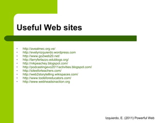 Useful Web sites http:// avealmec.org.ve / http://evelynizquierdo.wordpress.com http://www.go2web20.net/   http://larryferlazzo.edublogs.org/   http://nikpeachey.blogspot.com/   http://podcastingevo2011activities.blogspot.com/   http://sitesforteachers.com/   http://web2storytelling.wikispaces.com/ http://www.toolsforeducators.com/ http://www.webheadsinaction.org   